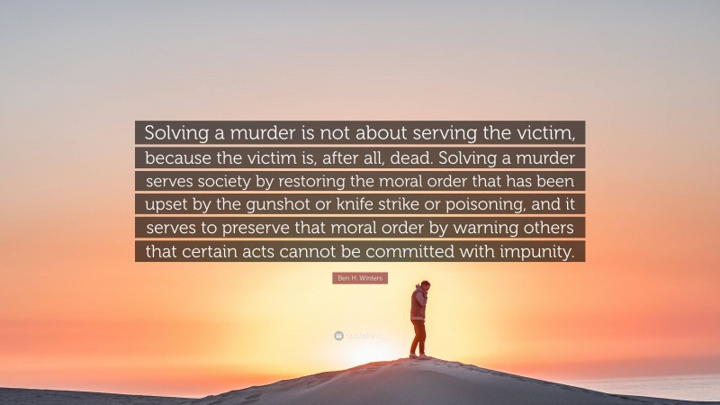 Ben H. Winters Quote: “Solving a murder is not about serving the victim, because the victim is, after all, dead. Solving a murder serves society by restoring the moral order that has been upset by the gunshot or knife strike or poisoning, and it serves to preserve that moral order by warning others that certain acts cannot be committed with impunity.”