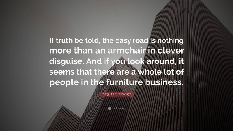 Craig D. Lounsbrough Quote: “If truth be told, the easy road is nothing more than an armchair in clever disguise. And if you look around, it seems that there are a whole lot of people in the furniture business.”