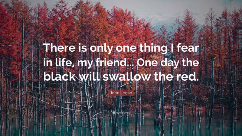 John Logan Quote: “There is only one thing I fear in life, my friend... One day the black will swallow the red.”