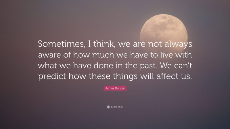 James Runcie Quote: “Sometimes, I think, we are not always aware of how much we have to live with what we have done in the past. We can’t predict how these things will affect us.”