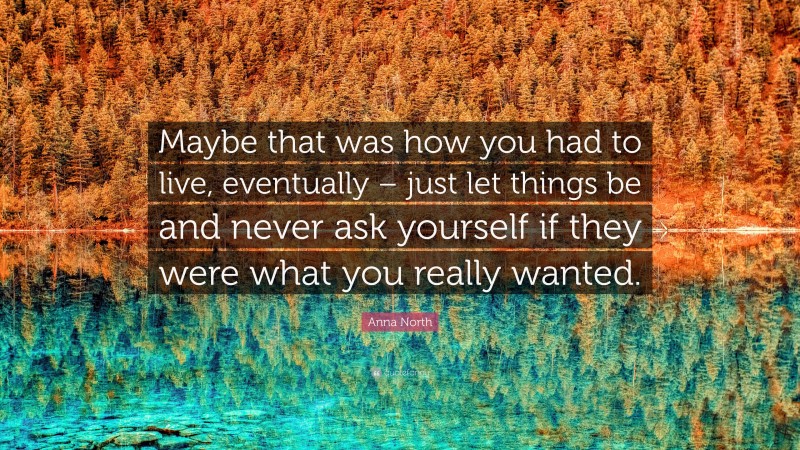 Anna North Quote: “Maybe that was how you had to live, eventually – just let things be and never ask yourself if they were what you really wanted.”