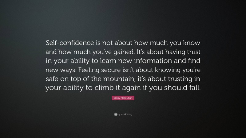 Emily Maroutian Quote: “Self-confidence is not about how much you know and how much you’ve gained. It’s about having trust in your ability to learn new information and find new ways. Feeling secure isn’t about knowing you’re safe on top of the mountain, it’s about trusting in your ability to climb it again if you should fall.”