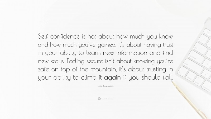 Emily Maroutian Quote: “Self-confidence is not about how much you know and how much you’ve gained. It’s about having trust in your ability to learn new information and find new ways. Feeling secure isn’t about knowing you’re safe on top of the mountain, it’s about trusting in your ability to climb it again if you should fall.”