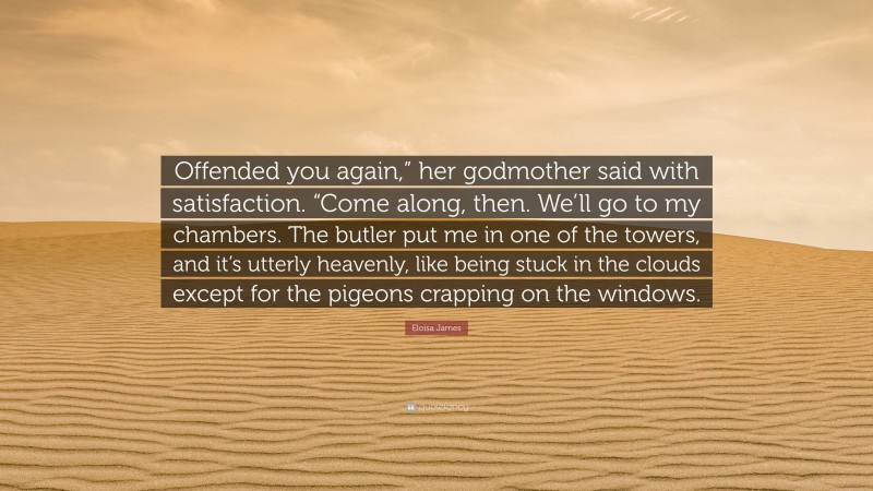 Eloisa James Quote: “Offended you again,” her godmother said with satisfaction. “Come along, then. We’ll go to my chambers. The butler put me in one of the towers, and it’s utterly heavenly, like being stuck in the clouds except for the pigeons crapping on the windows.”