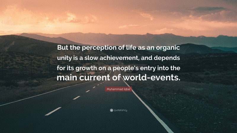 Muhammad Iqbal Quote: “But the perception of life as an organic unity is a slow achievement, and depends for its growth on a people’s entry into the main current of world-events.”