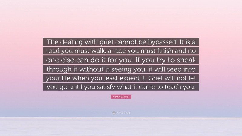Kate McGahan Quote: “The dealing with grief cannot be bypassed. It is a road you must walk, a race you must finish and no one else can do it for you. If you try to sneak through it without it seeing you, it will seep into your life when you least expect it. Grief will not let you go until you satisfy what it came to teach you.”