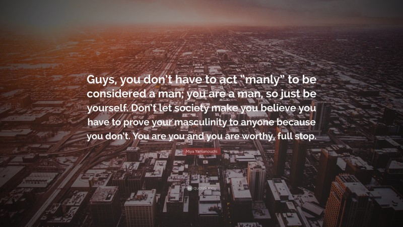 Miya Yamanouchi Quote: “Guys, you don’t have to act “manly” to be considered a man; you are a man, so just be yourself. Don’t let society make you believe you have to prove your masculinity to anyone because you don’t. You are you and you are worthy, full stop.”