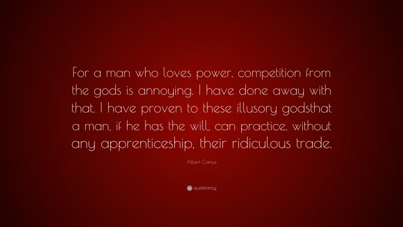 Albert Camus Quote: “For a man who loves power, competition from the gods is annoying. I have done away with that. I have proven to these illusory godsthat a man, if he has the will, can practice, without any apprenticeship, their ridiculous trade.”