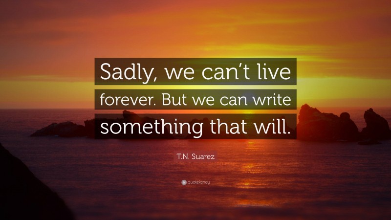 T.N. Suarez Quote: “Sadly, we can’t live forever. But we can write something that will.”