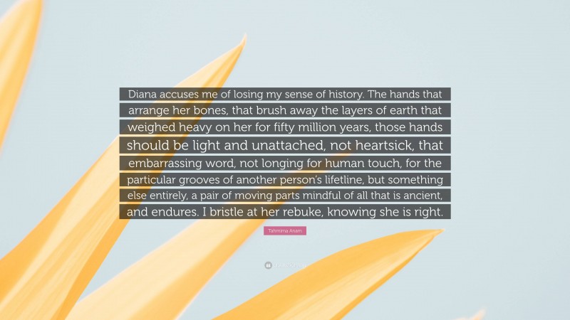 Tahmima Anam Quote: “Diana accuses me of losing my sense of history. The hands that arrange her bones, that brush away the layers of earth that weighed heavy on her for fifty million years, those hands should be light and unattached, not heartsick, that embarrassing word, not longing for human touch, for the particular grooves of another person’s lifetline, but something else entirely, a pair of moving parts mindful of all that is ancient, and endures. I bristle at her rebuke, knowing she is right.”