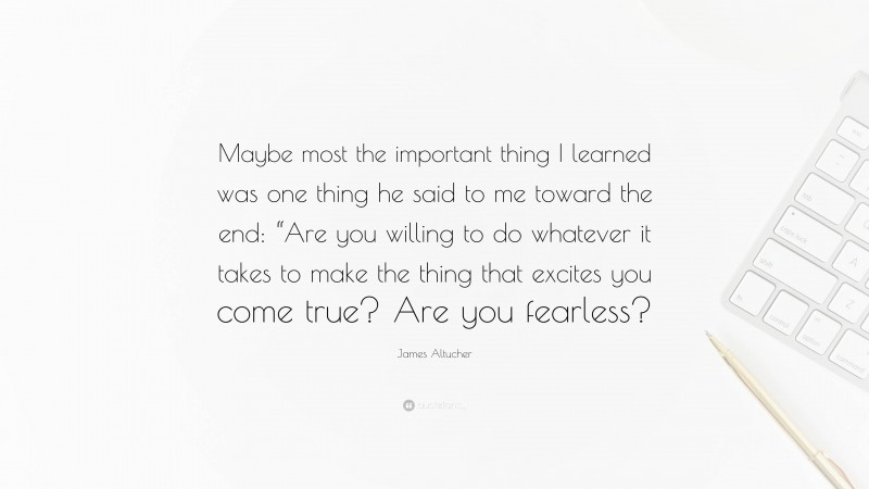 James Altucher Quote: “Maybe most the important thing I learned was one thing he said to me toward the end: “Are you willing to do whatever it takes to make the thing that excites you come true? Are you fearless?”
