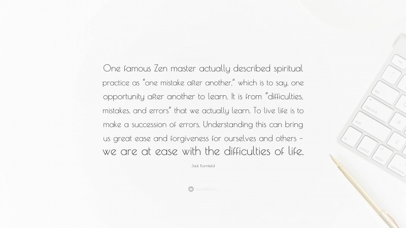 Jack Kornfield Quote: “One famous Zen master actually described spiritual practice as “one mistake after another,” which is to say, one opportunity after another to learn. It is from “difficulties, mistakes, and errors” that we actually learn. To live life is to make a succession of errors. Understanding this can bring us great ease and forgiveness for ourselves and others – we are at ease with the difficulties of life.”