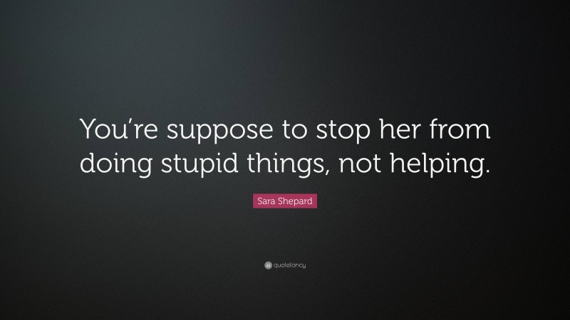 Sara Shepard Quote: “You’re suppose to stop her from doing stupid things, not helping.”