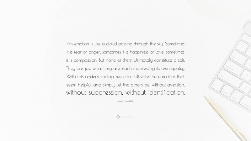 Joseph Goldstein Quote: “An emotion is like a cloud passing through the sky. Sometimes it is fear or anger, sometimes it is happiness or love, sometimes it is compassion. But none of them ultimately constitute a self. They are just what they are, each manifesting its own quality. With this understanding, we can cultivate the emotions that seem helpful and simply let the others be, without aversion, without suppression, without identification.”