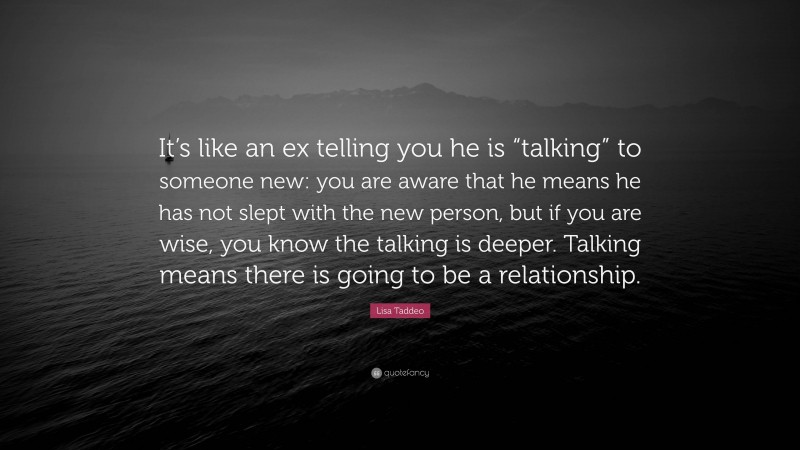 Lisa Taddeo Quote: “It’s like an ex telling you he is “talking” to someone new: you are aware that he means he has not slept with the new person, but if you are wise, you know the talking is deeper. Talking means there is going to be a relationship.”