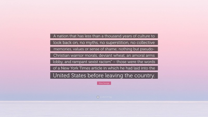 Nina George Quote: “A nation that has less than a thousand years of culture to look back on, no myths, no superstition, no collective memories, values or sense of shame; nothing but pseudo-Christian warrior morals, deviant wheat, an amoral arms lobby, and rampant sexist racism” – those were the words of a New York Times article in which he had laid into the United States before leaving the country.”