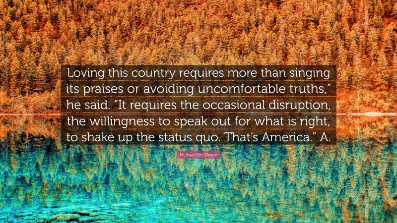 Michael Eric Dyson Quote: “Loving this country requires more than singing its praises or avoiding uncomfortable truths,” he said. “It requires the occasional disruption, the willingness to speak out for what is right, to shake up the status quo. That’s America.” A.”