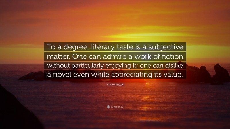 Claire Messud Quote: “To a degree, literary taste is a subjective matter. One can admire a work of fiction without particularly enjoying it; one can dislike a novel even while appreciating its value.”