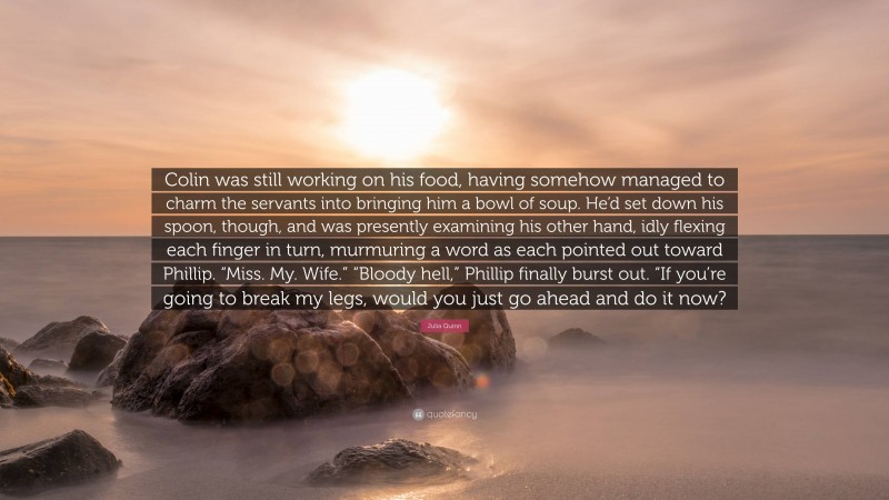 Julia Quinn Quote: “Colin was still working on his food, having somehow managed to charm the servants into bringing him a bowl of soup. He’d set down his spoon, though, and was presently examining his other hand, idly flexing each finger in turn, murmuring a word as each pointed out toward Phillip. “Miss. My. Wife.” “Bloody hell,” Phillip finally burst out. “If you’re going to break my legs, would you just go ahead and do it now?”