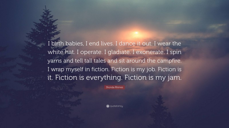 Shonda Rhimes Quote: “I birth babies, I end lives. I dance it out. I wear the white hat. I operate. I gladiate. I exonerate. I spin yarns and tell tall tales and sit around the campfire. I wrap myself in fiction. Fiction is my job. Fiction is it. Fiction is everything. Fiction is my jam.”