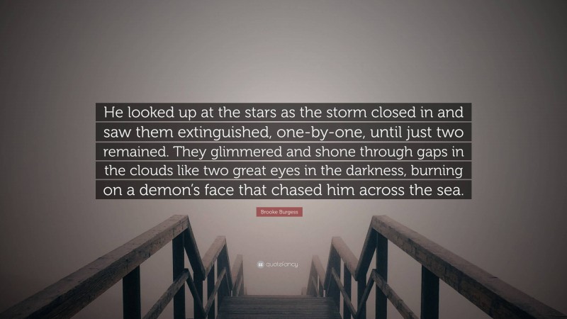 Brooke Burgess Quote: “He looked up at the stars as the storm closed in and saw them extinguished, one-by-one, until just two remained. They glimmered and shone through gaps in the clouds like two great eyes in the darkness, burning on a demon’s face that chased him across the sea.”