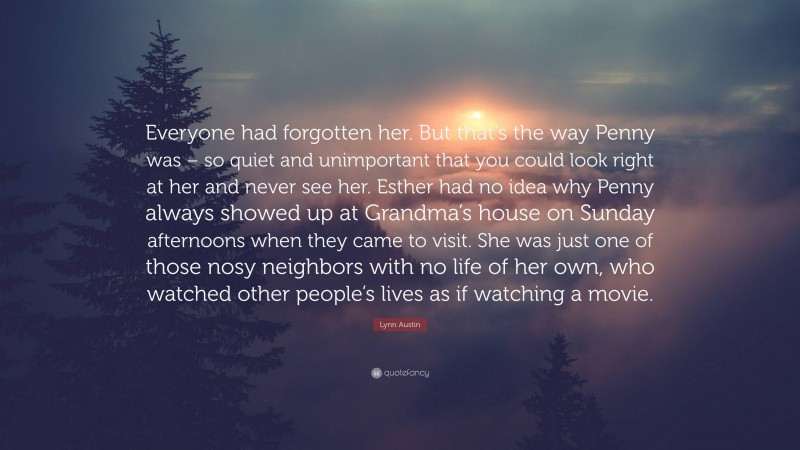 Lynn Austin Quote: “Everyone had forgotten her. But that’s the way Penny was – so quiet and unimportant that you could look right at her and never see her. Esther had no idea why Penny always showed up at Grandma’s house on Sunday afternoons when they came to visit. She was just one of those nosy neighbors with no life of her own, who watched other people’s lives as if watching a movie.”