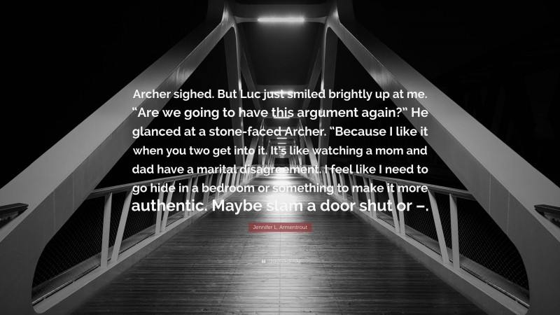 Jennifer L. Armentrout Quote: “Archer sighed. But Luc just smiled brightly up at me. “Are we going to have this argument again?” He glanced at a stone-faced Archer. “Because I like it when you two get into it. It’s like watching a mom and dad have a marital disagreement. I feel like I need to go hide in a bedroom or something to make it more authentic. Maybe slam a door shut or –.”