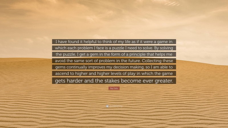 Ray Dalio Quote: “I have found it helpful to think of my life as if it were a game in which each problem I face is a puzzle I need to solve. By solving the puzzle, I get a gem in the form of a principle that helps me avoid the same sort of problem in the future. Collecting these gems continually improves my decision making, so I am able to ascend to higher and higher levels of play in which the game gets harder and the stakes become ever greater.”