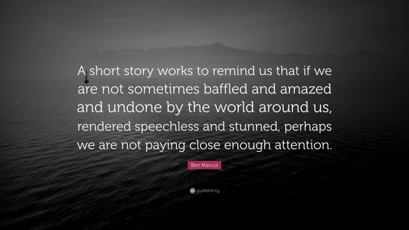 Ben Marcus Quote: “A short story works to remind us that if we are not sometimes baffled and amazed and undone by the world around us, rendered speechless and stunned, perhaps we are not paying close enough attention.”