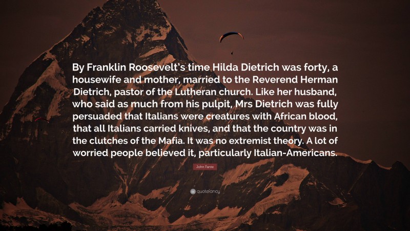 John Fante Quote: “By Franklin Roosevelt’s time Hilda Dietrich was forty, a housewife and mother, married to the Reverend Herman Dietrich, pastor of the Lutheran church. Like her husband, who said as much from his pulpit, Mrs Dietrich was fully persuaded that Italians were creatures with African blood, that all Italians carried knives, and that the country was in the clutches of the Mafia. It was no extremist theory. A lot of worried people believed it, particularly Italian-Americans.”