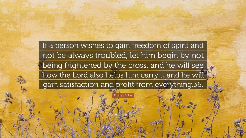 Thomas Dubay Quote: “If a person wishes to gain freedom of spirit and not be always troubled, let him begin by not being frightened by the cross, and he will see how the Lord also helps him carry it and he will gain satisfaction and profit from everything.36.”
