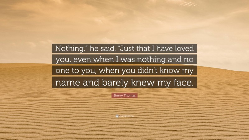 Sherry Thomas Quote: “Nothing,” he said. “Just that I have loved you, even when I was nothing and no one to you, when you didn’t know my name and barely knew my face.”