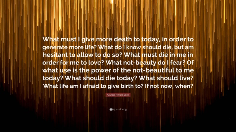Clarissa Pinkola Estés Quote: “What must I give more death to today, in order to generate more life? What do I know should die, but am hesitant to allow to do so? What must die in me in order for me to love? What not-beauty do I fear? Of what use is the power of the not-beautiful to me today? What should die today? What should live? What life am I afraid to give birth to? If not now, when?”