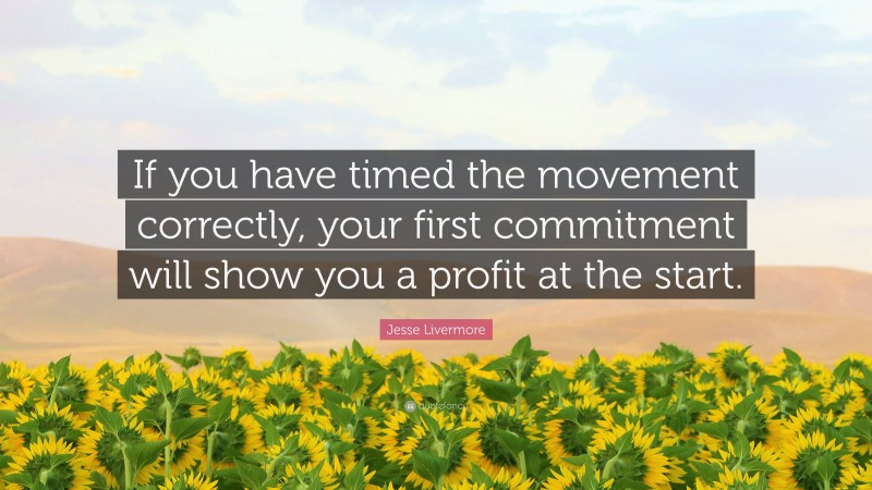 Jesse Livermore Quote: “If you have timed the movement correctly, your first commitment will show you a profit at the start.”