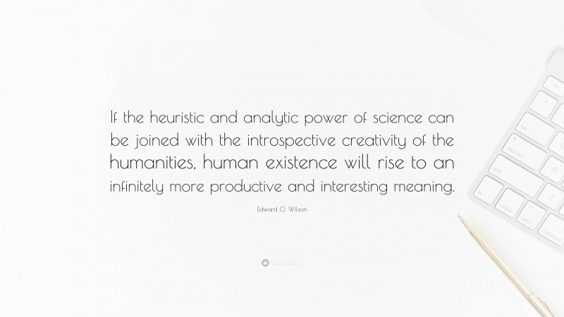 Edward O. Wilson Quote: “If the heuristic and analytic power of science can be joined with the introspective creativity of the humanities, human existence will rise to an infinitely more productive and interesting meaning.”