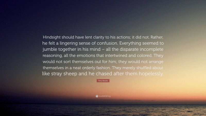 Terry Brooks Quote: “Hindsight should have lent clarity to his actions; it did not. Rather, he felt a lingering sense of confusion. Everything seemed to jumble together in his mind – all the disparate incomplete reasoning, all the emotions that intertwined and colored. They would not sort themselves out for him; they would not arrange themselves in a neat orderly fashion. They merely shuffled about like stray sheep and he chased after them hopelessly.”