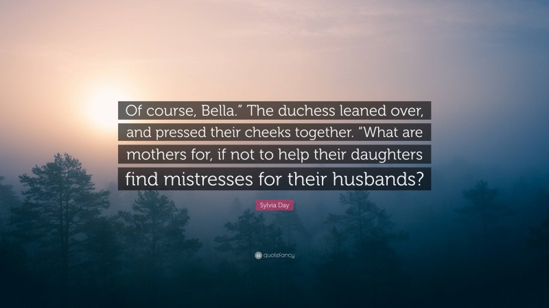 Sylvia Day Quote: “Of course, Bella.” The duchess leaned over, and pressed their cheeks together. “What are mothers for, if not to help their daughters find mistresses for their husbands?”