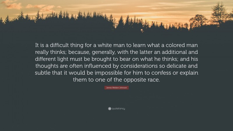 James Weldon Johnson Quote: “It is a difficult thing for a white man to learn what a colored man really thinks; because, generally, with the latter an additional and different light must be brought to bear on what he thinks; and his thoughts are often influenced by considerations so delicate and subtle that it would be impossible for him to confess or explain them to one of the opposite race.”