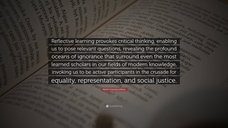 Martin Guevara Urbina Quote: “Reflective learning provokes critical thinking, enabling us to pose relevant questions, revealing the profound oceans of ignorance that surround even the most learned scholars in our fields of modern knowledge, invoking us to be active participants in the crusade for equality, representation, and social justice.”