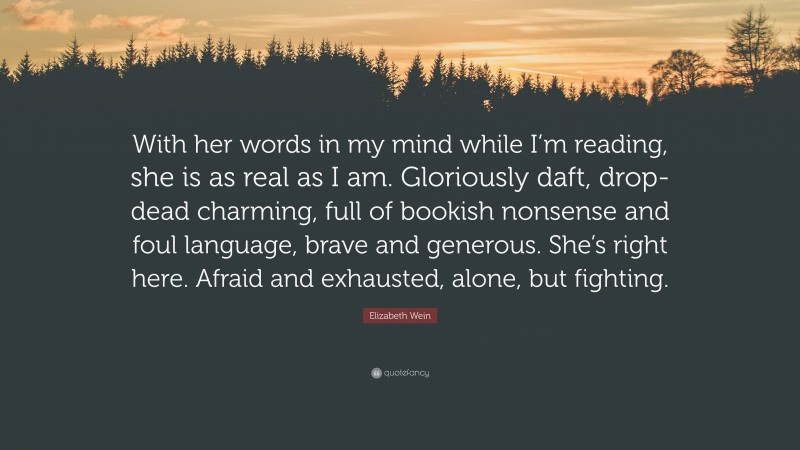 Elizabeth Wein Quote: “With her words in my mind while I’m reading, she is as real as I am. Gloriously daft, drop-dead charming, full of bookish nonsense and foul language, brave and generous. She’s right here. Afraid and exhausted, alone, but fighting.”