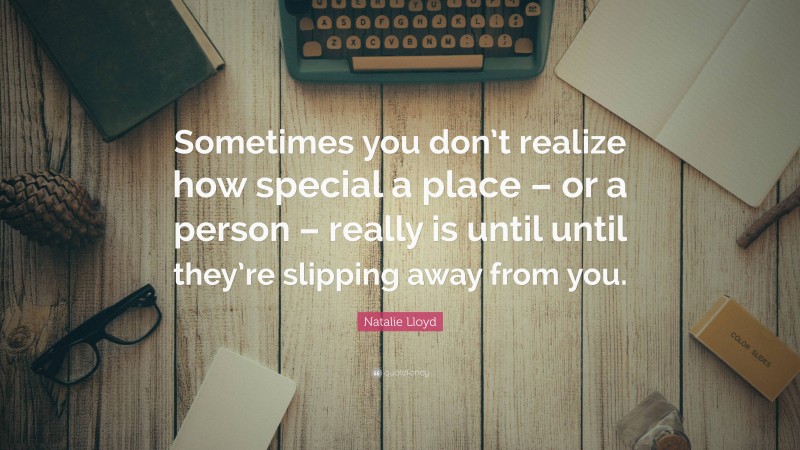 Natalie Lloyd Quote: “Sometimes you don’t realize how special a place – or a person – really is until until they’re slipping away from you.”