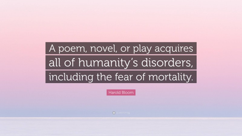 Harold Bloom Quote: “A poem, novel, or play acquires all of humanity’s disorders, including the fear of mortality.”
