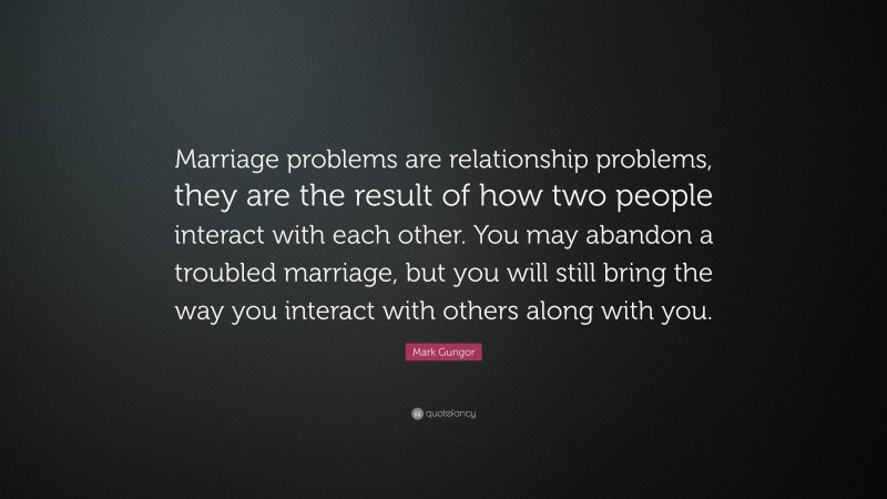 Mark Gungor Quote: “Marriage problems are relationship problems, they are the result of how two people interact with each other. You may abandon a troubled marriage, but you will still bring the way you interact with others along with you.”