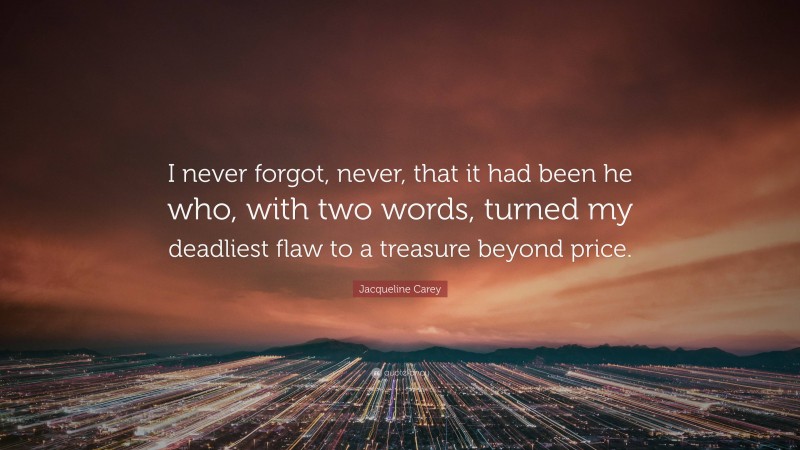 Jacqueline Carey Quote: “I never forgot, never, that it had been he who, with two words, turned my deadliest flaw to a treasure beyond price.”