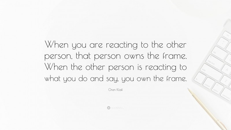 Oren Klaff Quote: “When you are reacting to the other person, that person owns the frame. When the other person is reacting to what you do and say, you own the frame.”