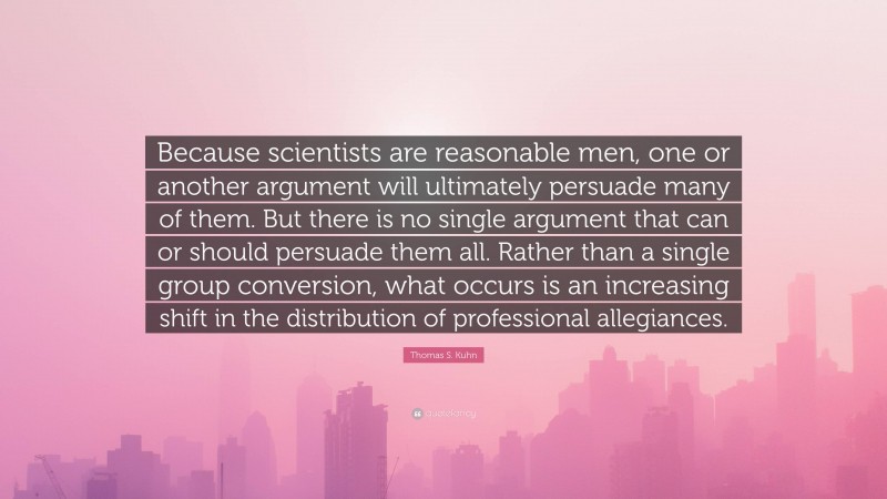 Thomas S. Kuhn Quote: “Because scientists are reasonable men, one or another argument will ultimately persuade many of them. But there is no single argument that can or should persuade them all. Rather than a single group conversion, what occurs is an increasing shift in the distribution of professional allegiances.”