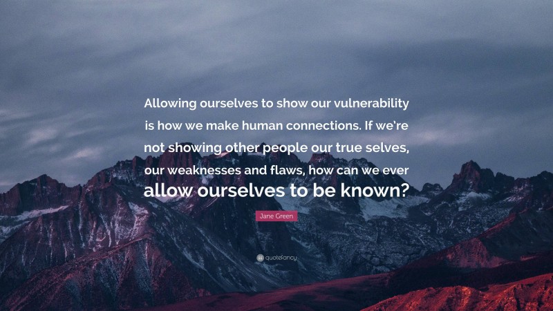 Jane Green Quote: “Allowing ourselves to show our vulnerability is how we make human connections. If we’re not showing other people our true selves, our weaknesses and flaws, how can we ever allow ourselves to be known?”