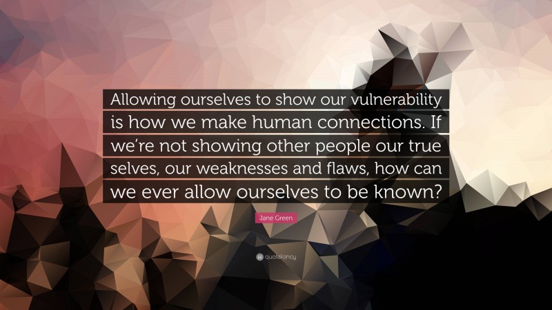 Jane Green Quote: “Allowing ourselves to show our vulnerability is how we make human connections. If we’re not showing other people our true selves, our weaknesses and flaws, how can we ever allow ourselves to be known?”