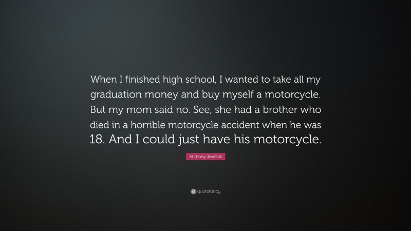 Anthony Jeselnik Quote: “When I finished high school, I wanted to take all my graduation money and buy myself a motorcycle. But my mom said no. See, she had a brother who died in a horrible motorcycle accident when he was 18. And I could just have his motorcycle.”