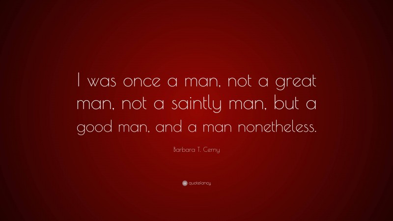 Barbara T. Cerny Quote: “I was once a man, not a great man, not a saintly man, but a good man, and a man nonetheless.”